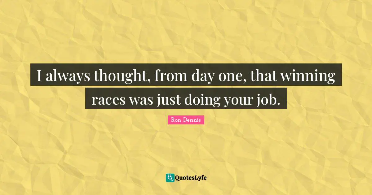 I always thought, from day one, that winning races was just doing your job.