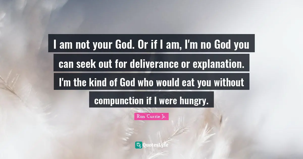 I am not your God. Or if I am, I'm no God you can seek out for deliverance or explanation. I'm the kind of God who would eat you without compunction if I were hungry.