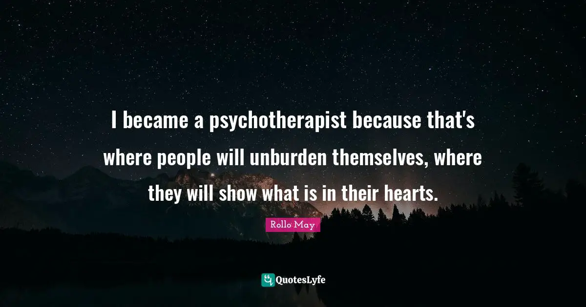 I became a psychotherapist because that's where people will unburden themselves, where they will show what is in their hearts.