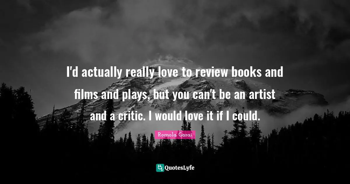 I'd actually really love to review books and films and plays, but you can't be an artist and a critic. I would love it if I could.