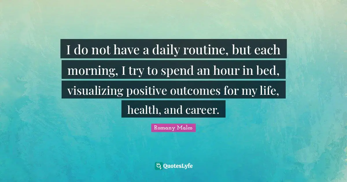 I do not have a daily routine, but each morning, I try to spend an hour in bed, visualizing positive outcomes for my life, health, and career.