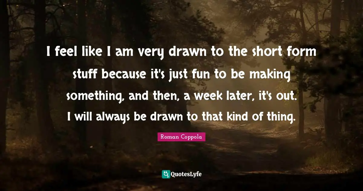 I feel like I am very drawn to the short form stuff because it's just fun to be making something, and then, a week later, it's out. I will always be drawn to that kind of thing.