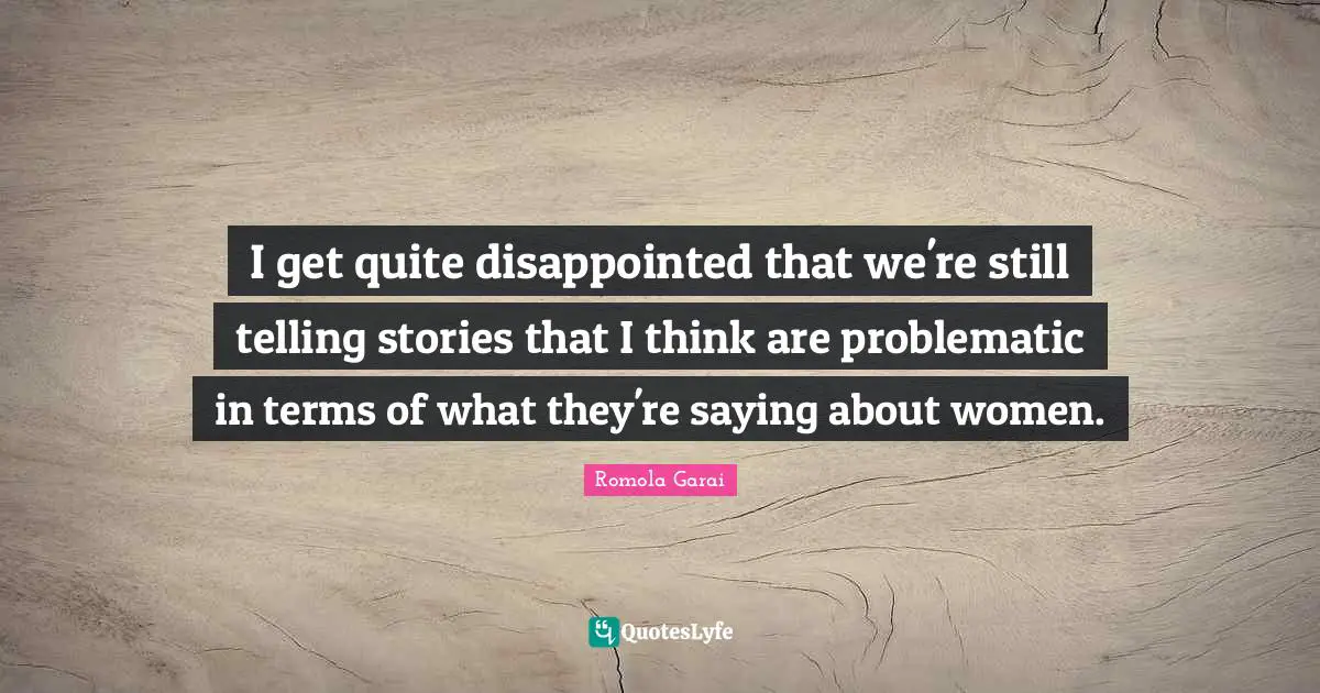I get quite disappointed that we're still telling stories that I think are problematic in terms of what they're saying about women.