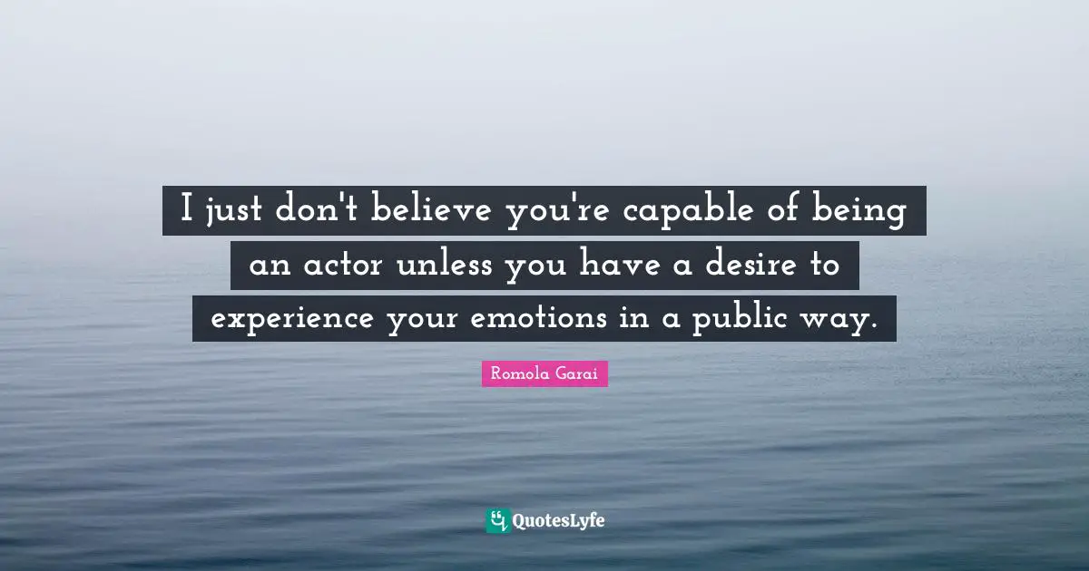 I just don't believe you're capable of being an actor unless you have a desire to experience your emotions in a public way.