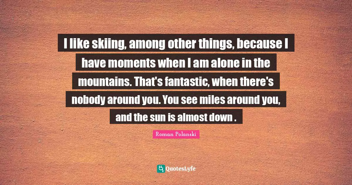 I like skiing, among other things, because I have moments when I am alone in the mountains. That's fantastic, when there's nobody around you. You see miles around you, and the sun is almost down .