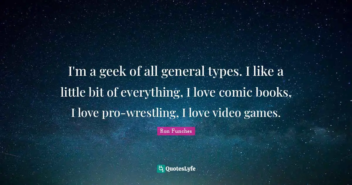 I'm a geek of all general types. I like a little bit of everything, I love comic books, I love pro-wrestling, I love video games.