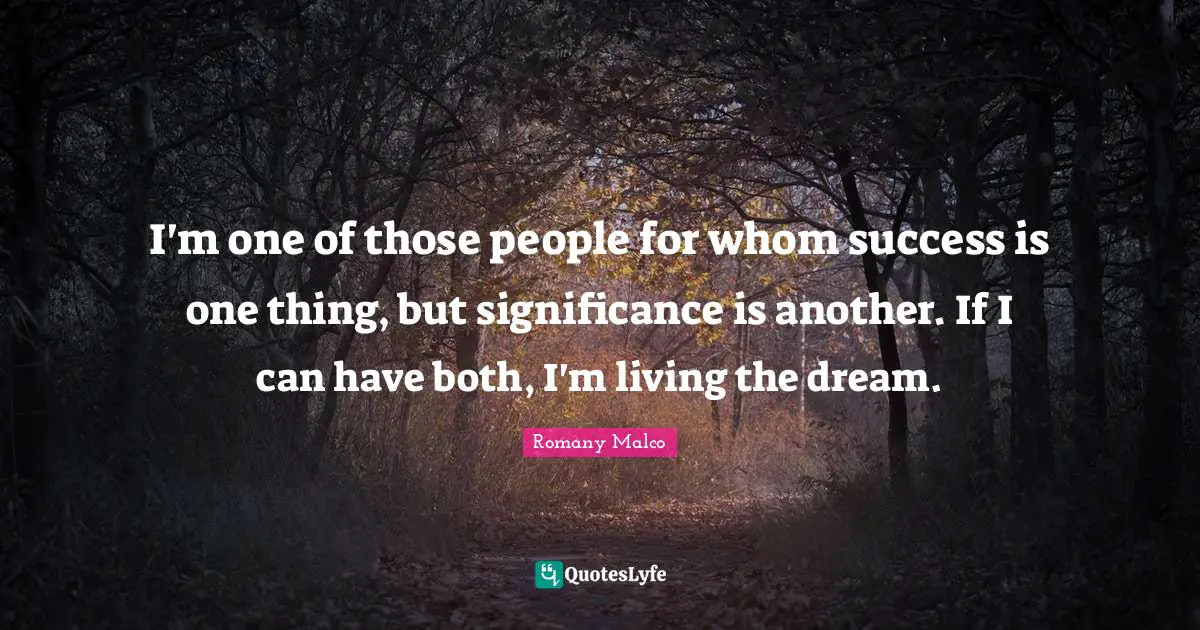 I'm one of those people for whom success is one thing, but significance is another. If I can have both, I'm living the dream.