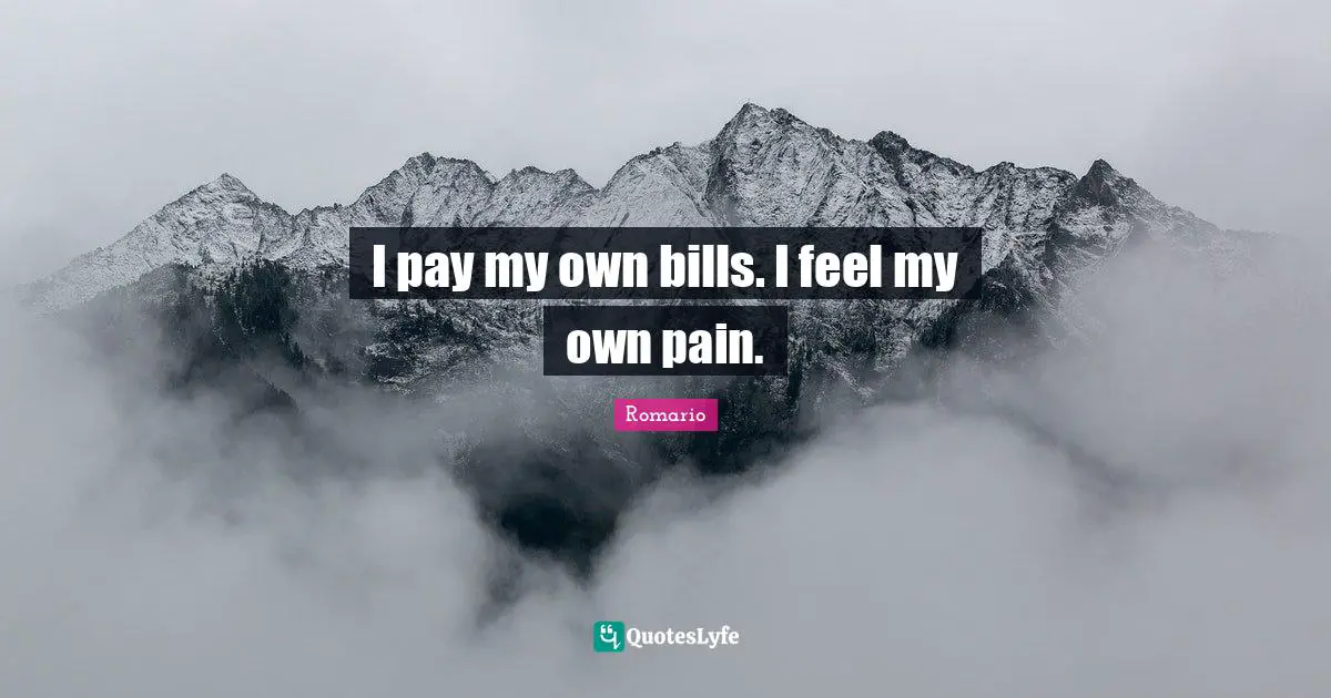 I pay my own bills. I feel my own pain.
