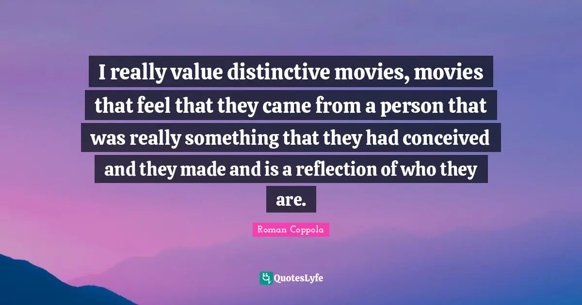 I really value distinctive movies, movies that feel that they came from a person that was really something that they had conceived and they made and is a reflection of who they are.