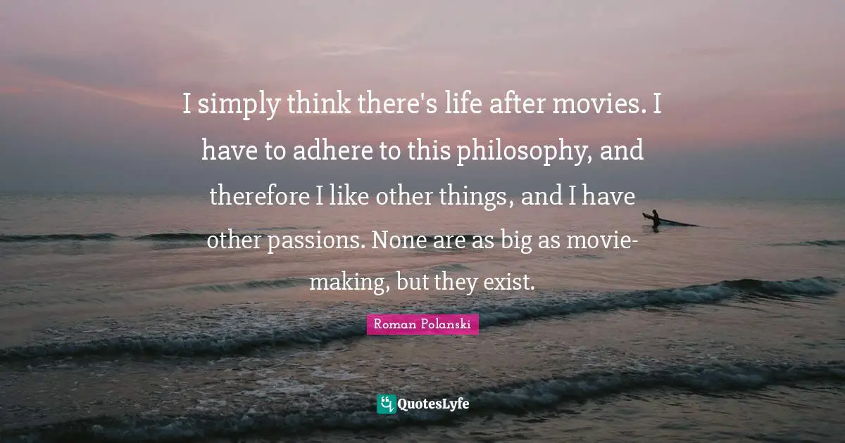 I simply think there's life after movies. I have to adhere to this philosophy, and therefore I like other things, and I have other passions. None are as big as movie-making, but they exist.
