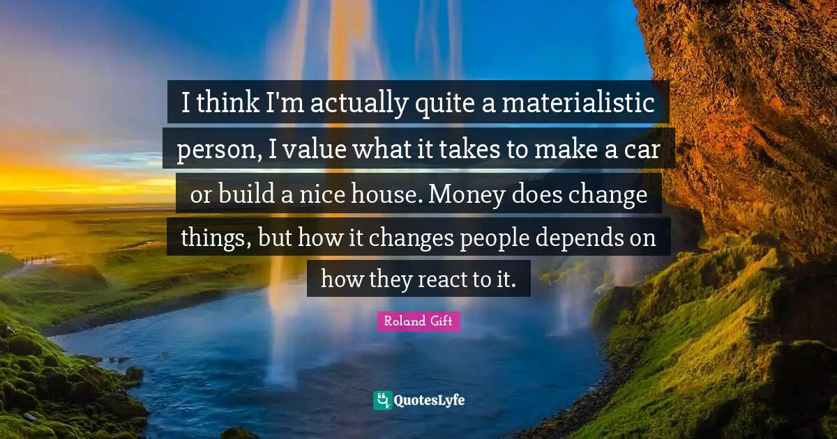 I think I'm actually quite a materialistic person, I value what it takes to make a car or build a nice house. Money does change things, but how it changes people depends on how they react to it.