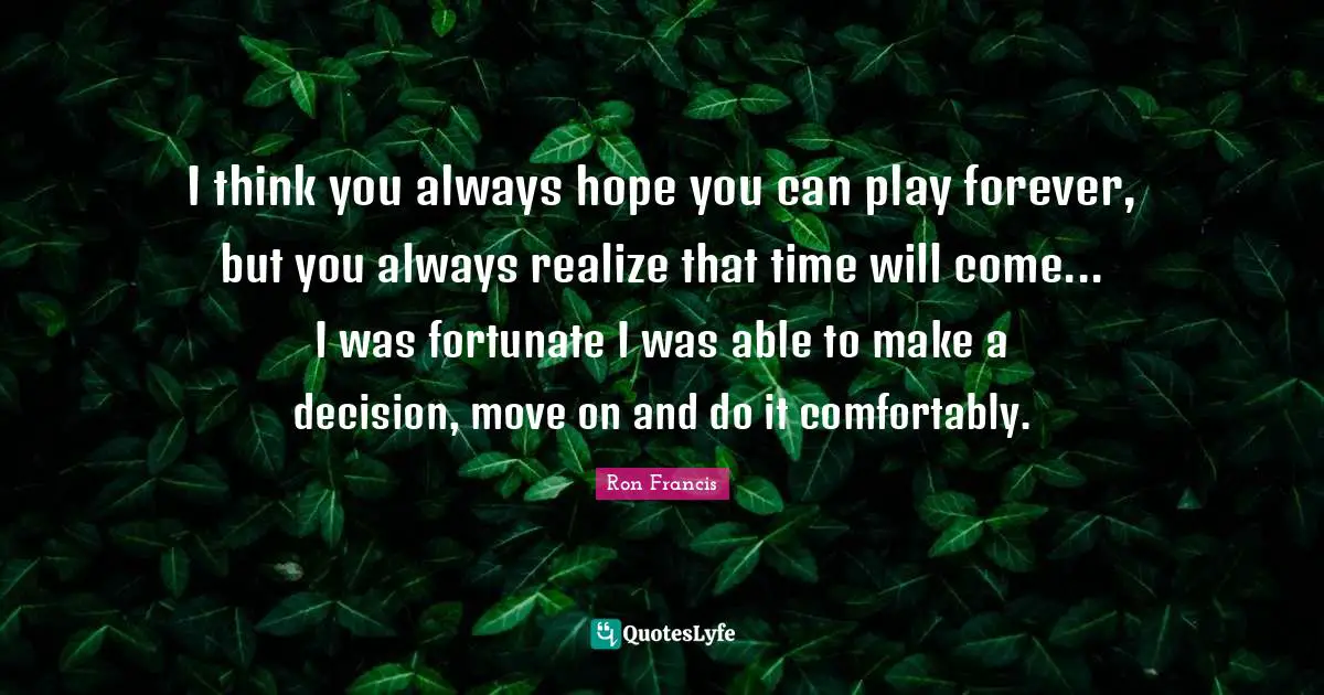 I think you always hope you can play forever, but you always realize that time will come... I was fortunate I was able to make a decision, move on and do it comfortably.