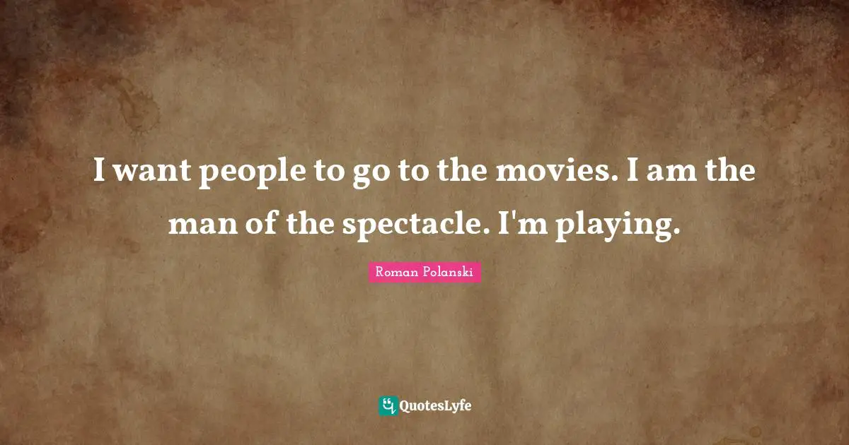 I want people to go to the movies. I am the man of the spectacle. I'm playing.
