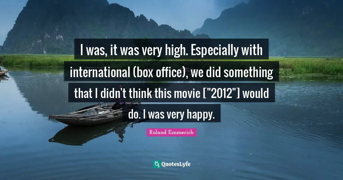 I was, it was very high. Especially with international (box office), we did something that I didn't think this movie ["2012"] would do. I was very happy.