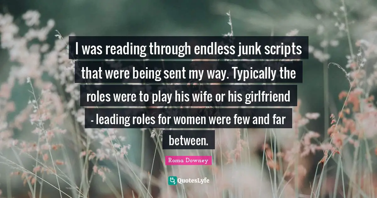 I was reading through endless junk scripts that were being sent my way. Typically the roles were to play his wife or his girlfriend - leading roles for women were few and far between.