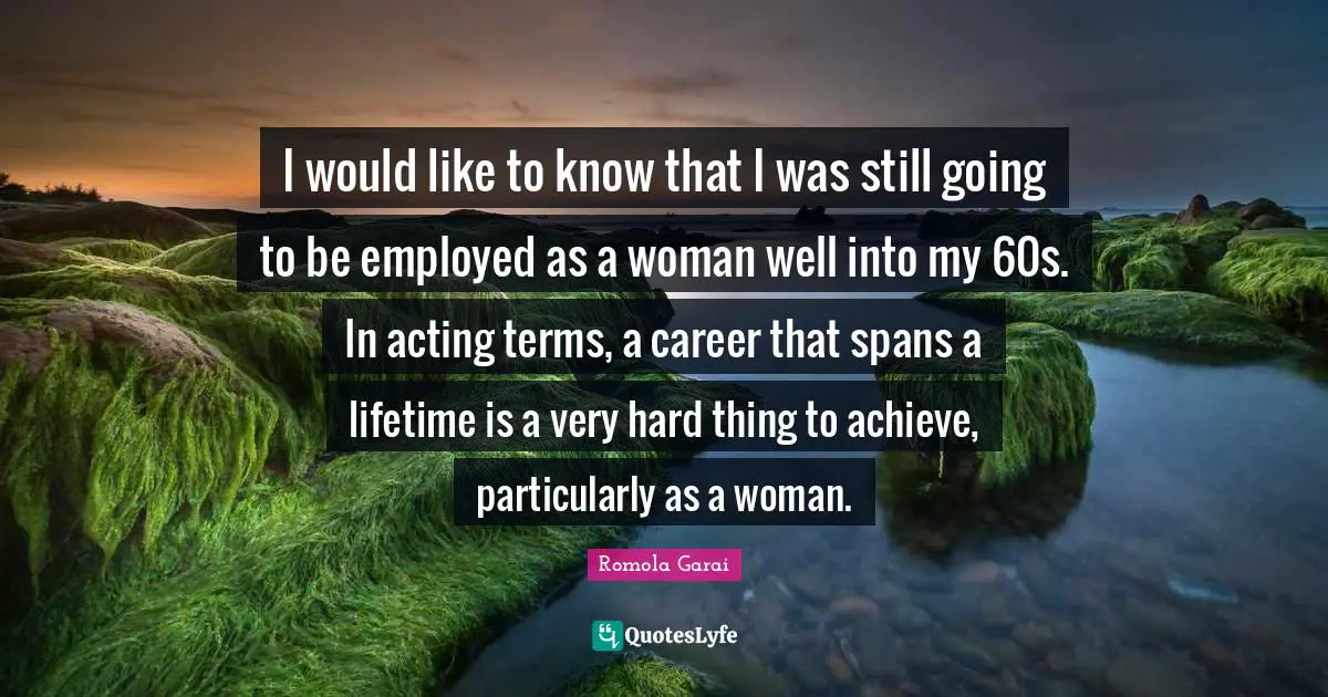 I would like to know that I was still going to be employed as a woman well into my 60s. In acting terms, a career that spans a lifetime is a very hard thing to achieve, particularly as a woman.