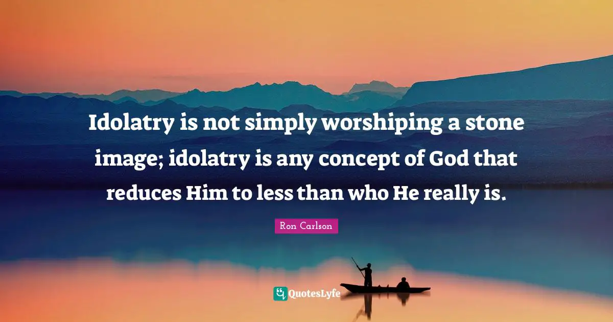 Miscellaneous Quotes: "Idolatry is not simply worshiping a stone image; idolatry is any concept of God that reduces Him to less than who He really is."