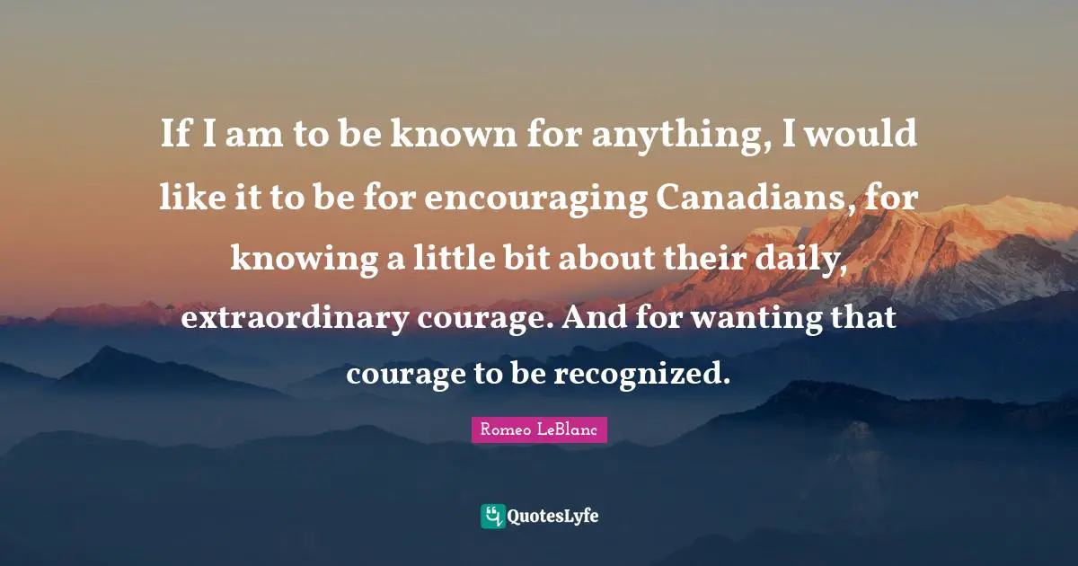 If I am to be known for anything, I would like it to be for encouraging Canadians, for knowing a little bit about their daily, extraordinary courage. And for wanting that courage to be recognized.