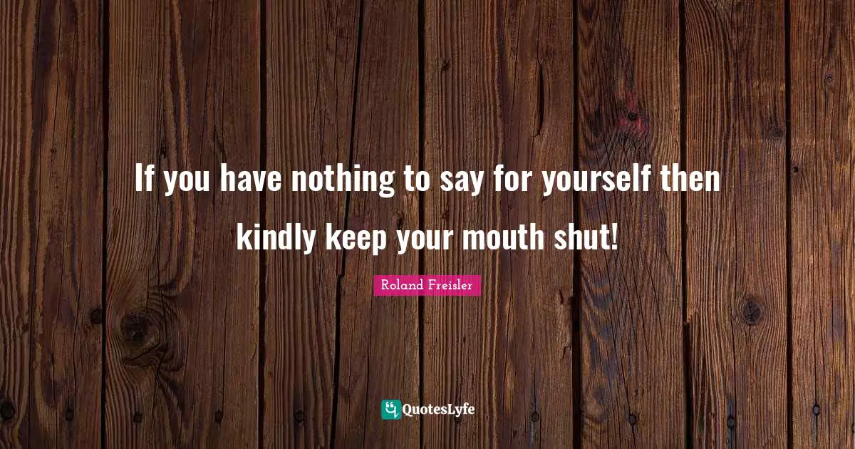 If you have nothing to say for yourself then kindly keep your mouth shut!