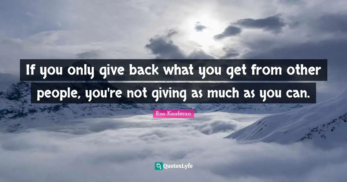 If you only give back what you get from other people, you're not giving as much as you can.