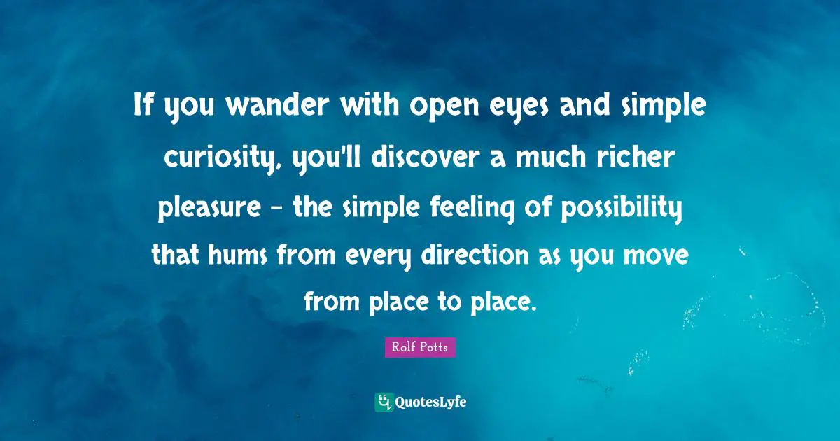 If you wander with open eyes and simple curiosity, you'll discover a much richer pleasure - the simple feeling of possibility that hums from every direction as you move from place to place.