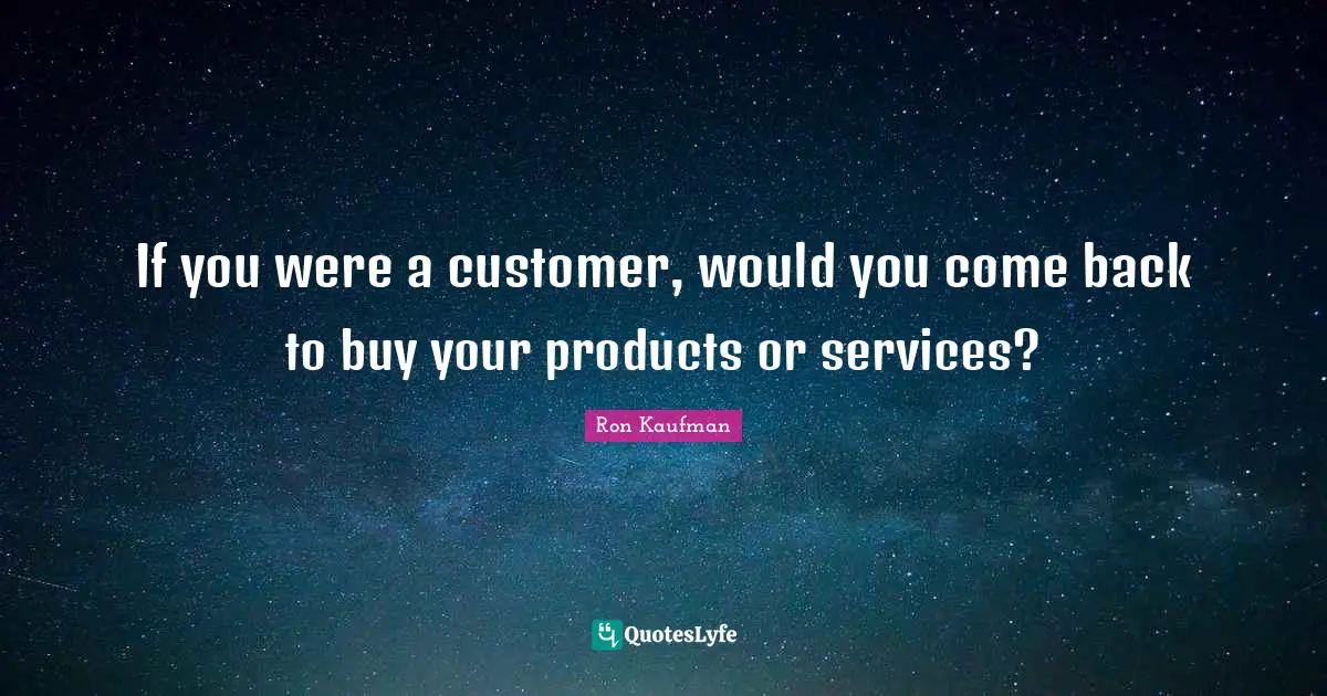 If you were a customer, would you come back to buy your products or services?