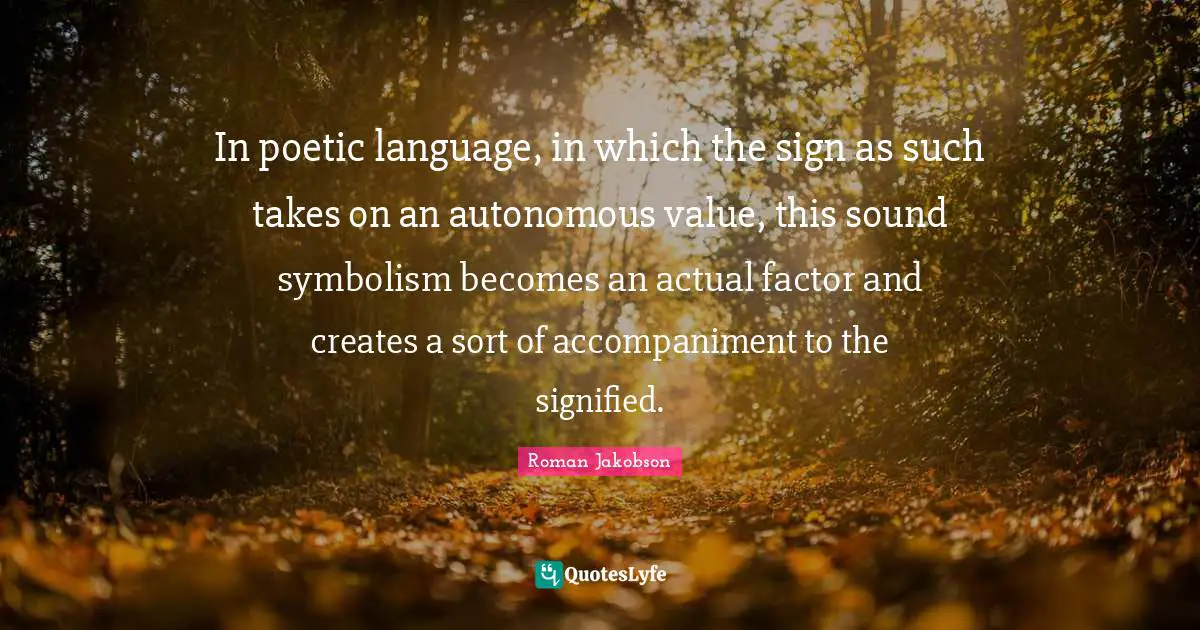 In poetic language, in which the sign as such takes on an autonomous value, this sound symbolism becomes an actual factor and creates a sort of accompaniment to the signified.