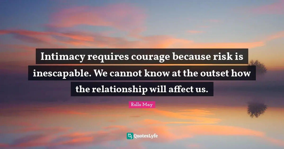 Intimacy requires courage because risk is inescapable. We cannot know at the outset how the relationship will affect us.
