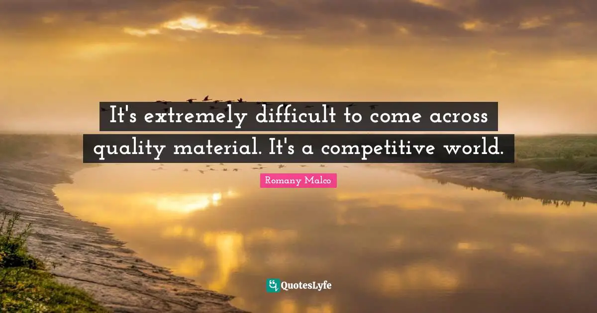 It's extremely difficult to come across quality material. It's a competitive world.