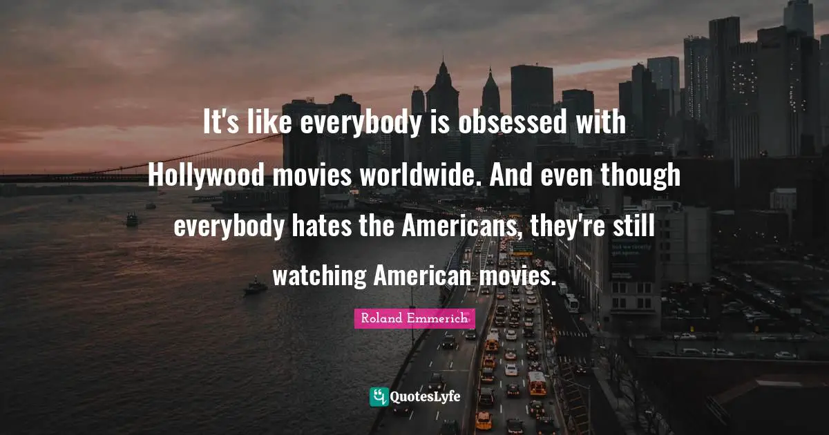 It's like everybody is obsessed with Hollywood movies worldwide. And even though everybody hates the Americans, they're still watching American movies.