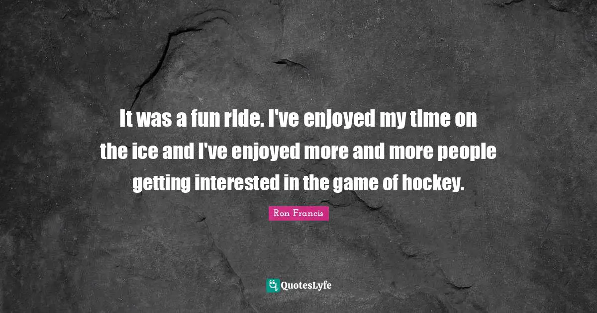 It was a fun ride. I've enjoyed my time on the ice and I've enjoyed more and more people getting interested in the game of hockey.