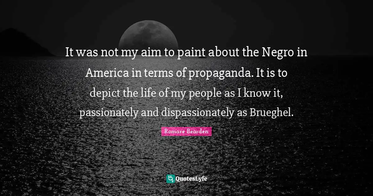 It was not my aim to paint about the Negro in America in terms of propaganda. It is to depict the life of my people as I know it, passionately and dispassionately as Brueghel.