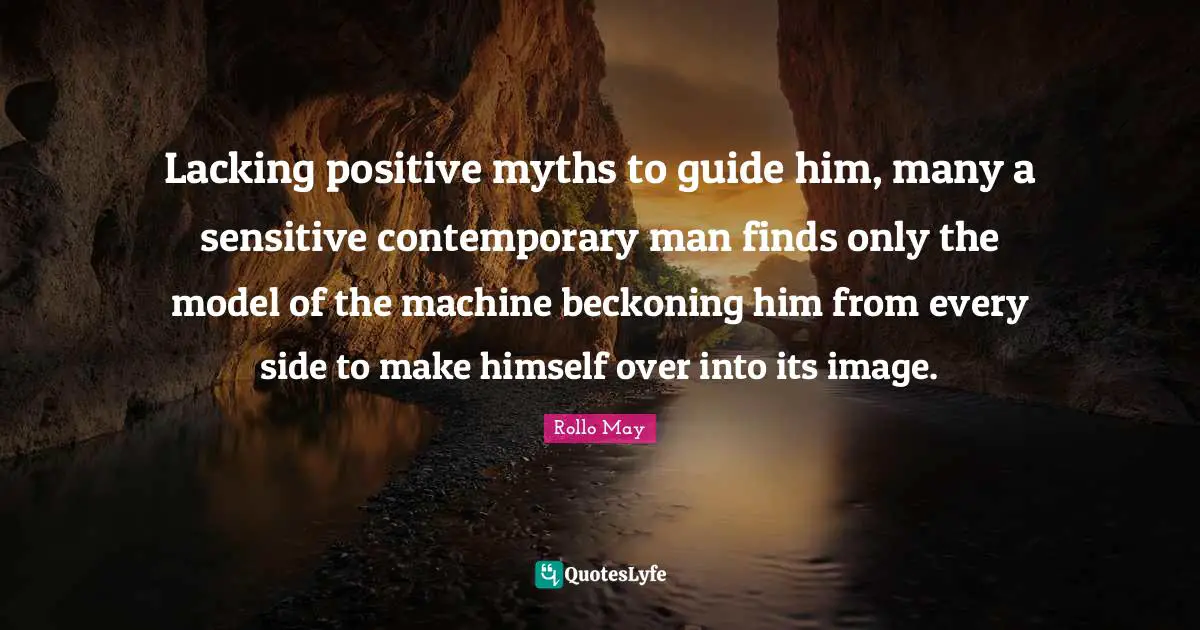 Lacking positive myths to guide him, many a sensitive contemporary man finds only the model of the machine beckoning him from every side to make himself over into its image.