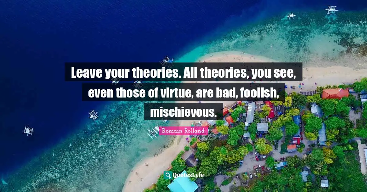 Romain Rolland Quotes: "Leave your theories. All theories, you see, even those of virtue, are bad, foolish, mischievous."