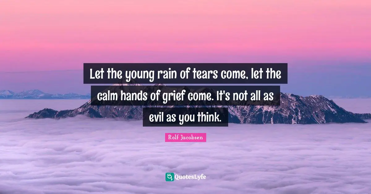 Let the young rain of tears come, let the calm hands of grief come. It's not all as evil as you think.