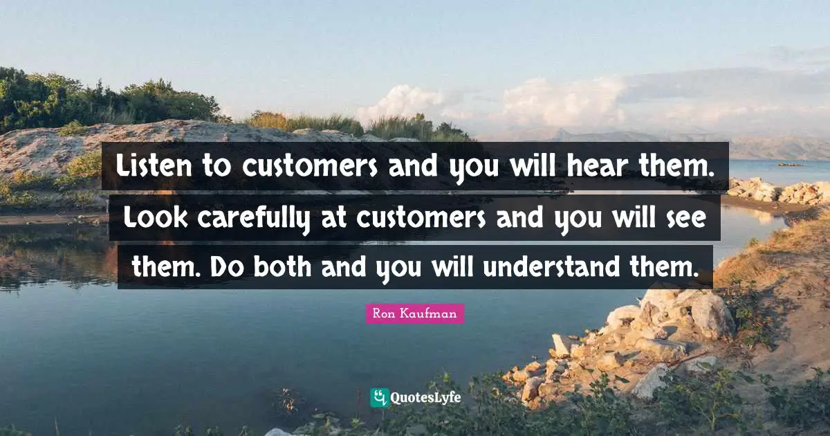 Listen to customers and you will hear them. Look carefully at customers and you will see them. Do both and you will understand them.