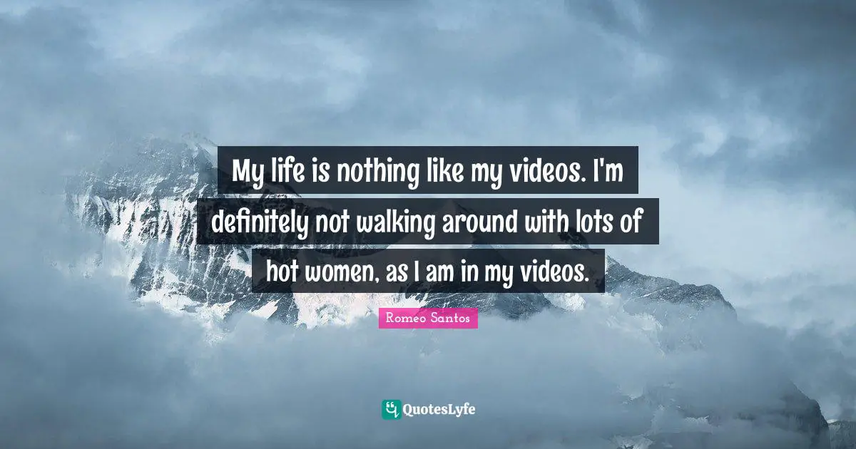 My life is nothing like my videos. I'm definitely not walking around with lots of hot women, as I am in my videos.