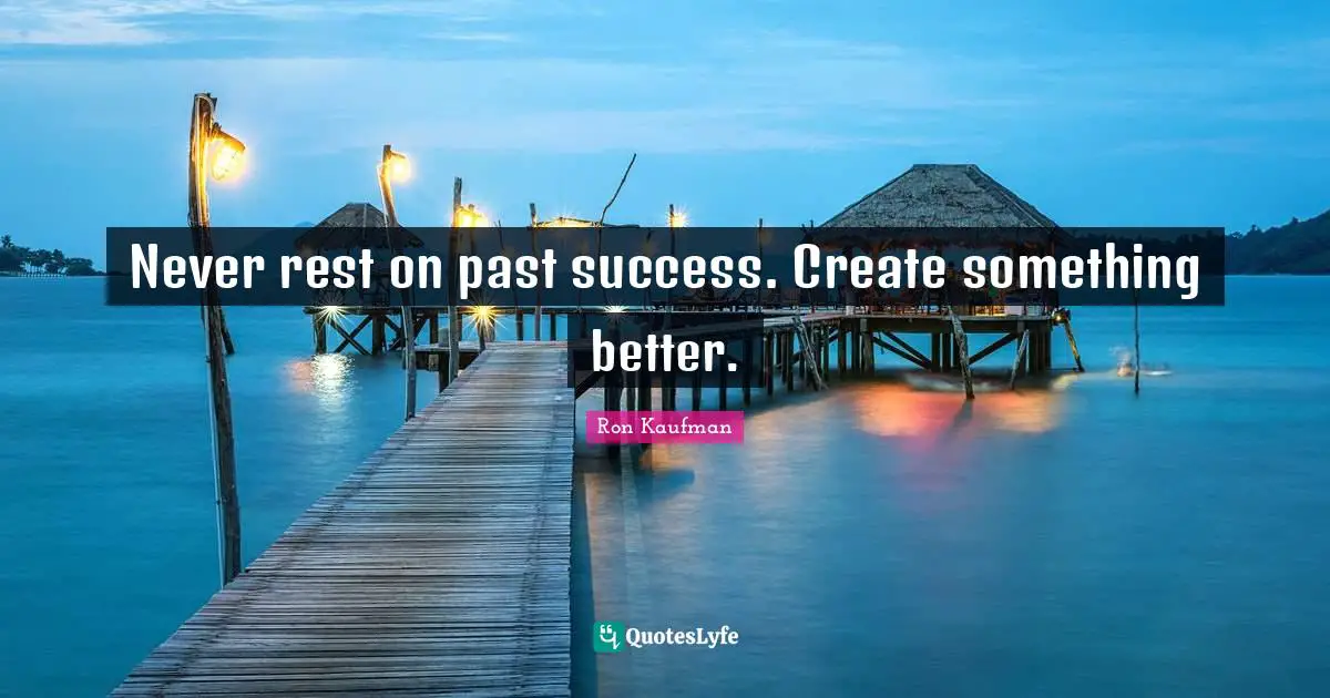 Never rest on past success. Create something better.