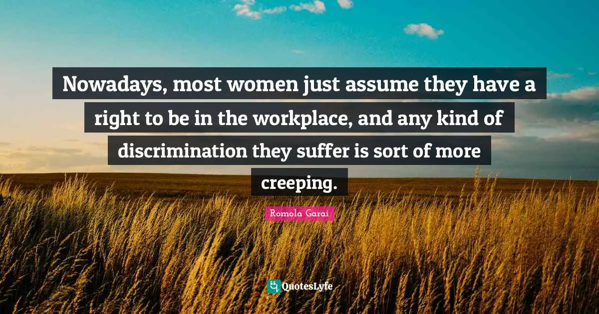 Nowadays, most women just assume they have a right to be in the workplace, and any kind of discrimination they suffer is sort of more creeping.