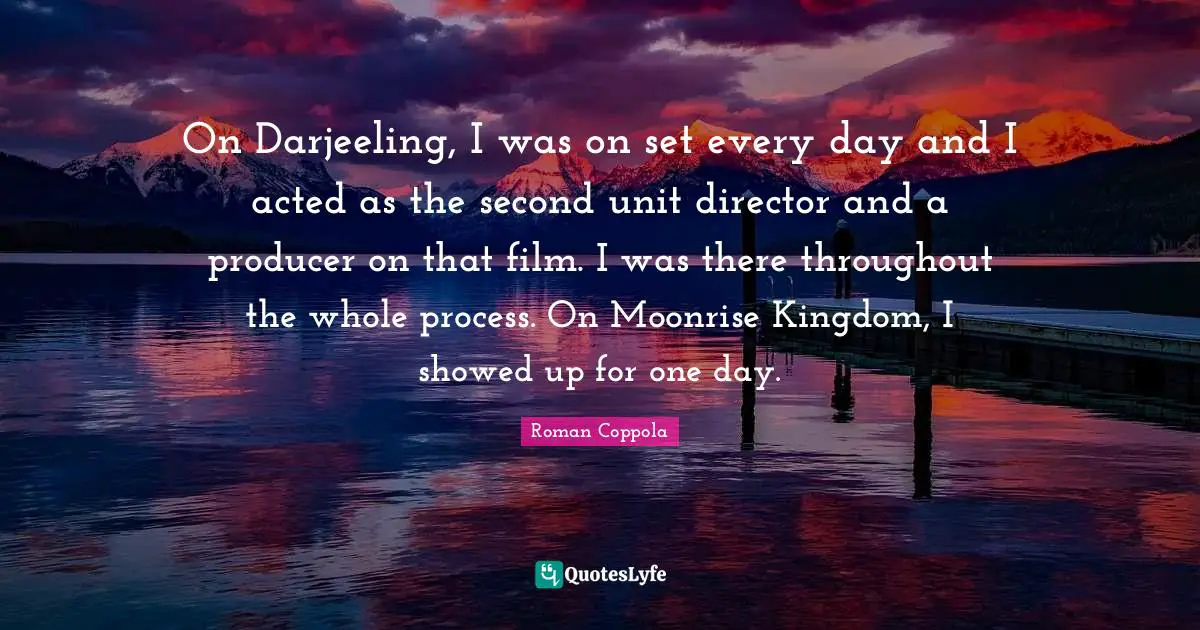 On Darjeeling, I was on set every day and I acted as the second unit director and a producer on that film. I was there throughout the whole process. On Moonrise Kingdom, I showed up for one day.