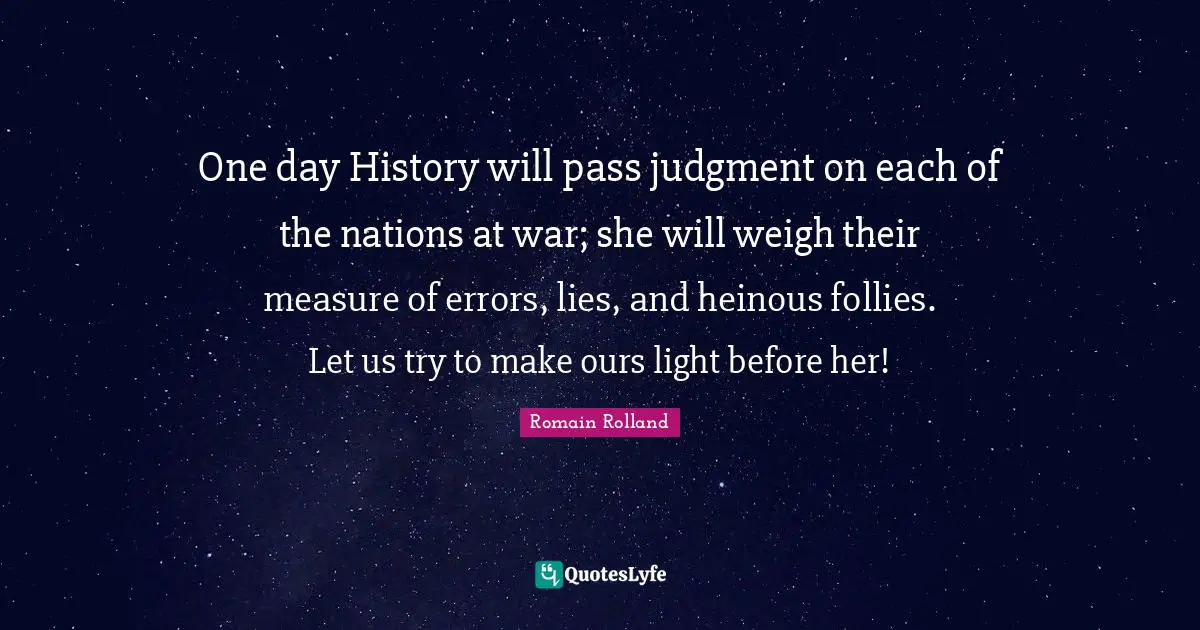 Romain Rolland Quotes: "One day History will pass judgment on each of the nations at war; she will weigh their measure of errors, lies, and heinous follies. Let us try to make ours light before her!"