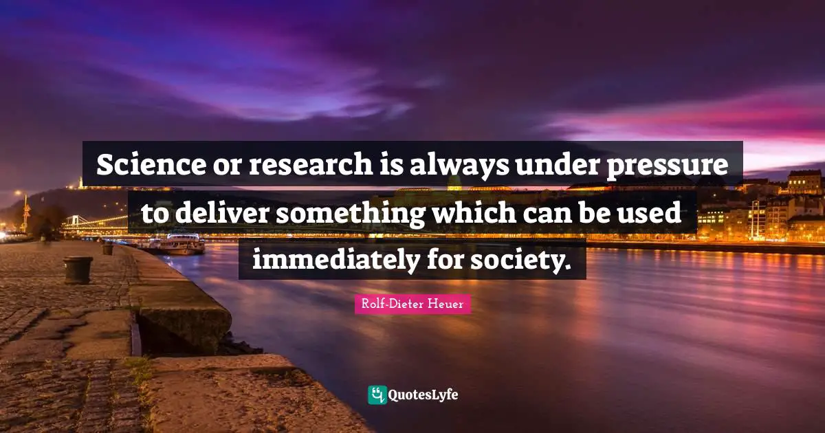 Science or research is always under pressure to deliver something which can be used immediately for society.