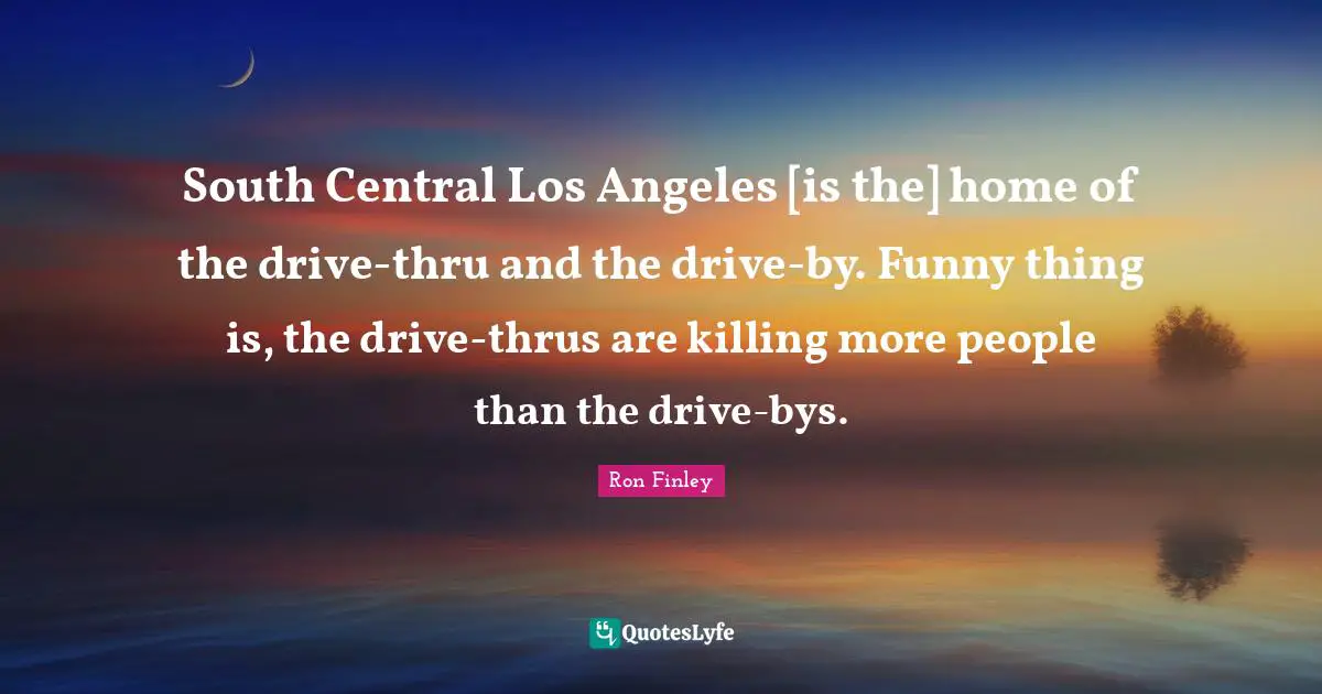 South Central Los Angeles [is the] home of the drive-thru and the drive-by. Funny thing is, the drive-thrus are killing more people than the drive-bys.
