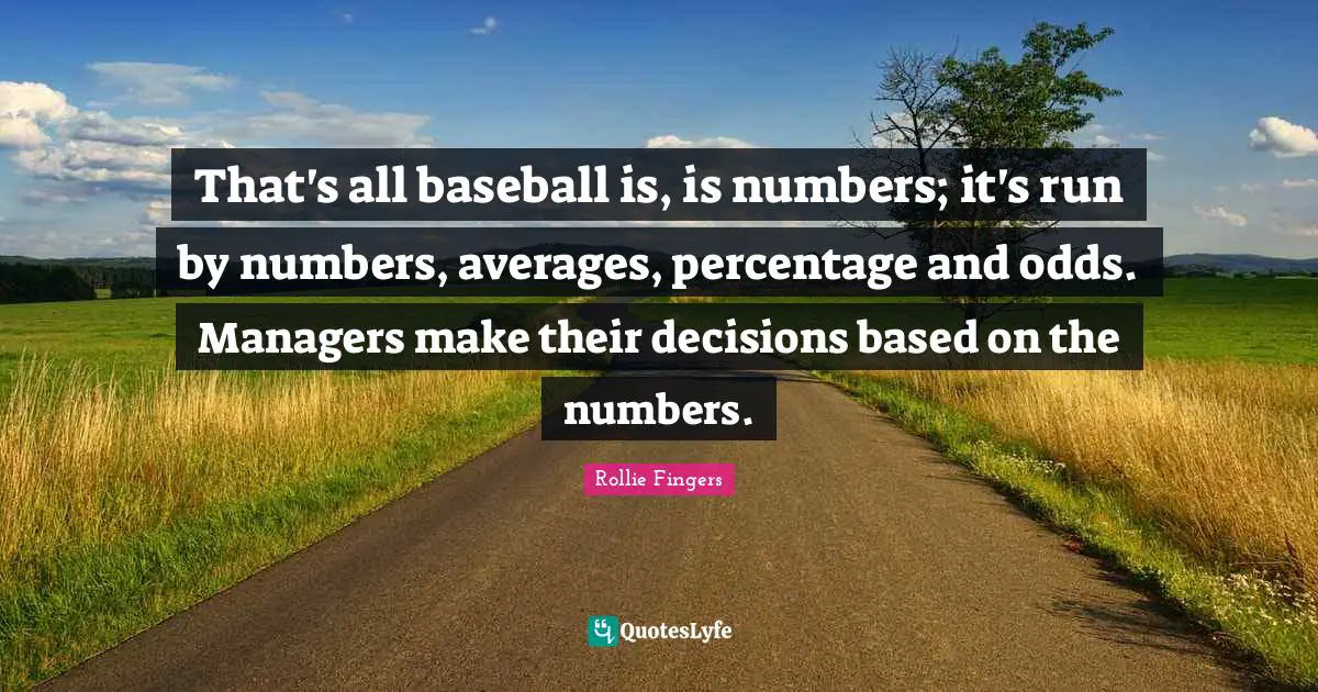 That's all baseball is, is numbers; it's run by numbers, averages, percentage and odds. Managers make their decisions based on the numbers.