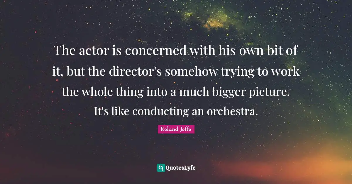 Bigger Picture Quotes: "The actor is concerned with his own bit of it, but the director's somehow trying to work the whole thing into a much bigger picture. It's like conducting an orchestra."
