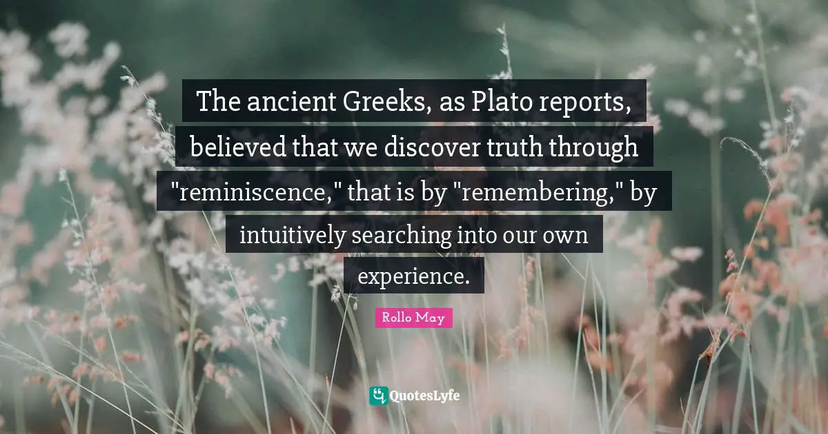 The ancient Greeks, as Plato reports, believed that we discover truth through "reminiscence," that is by "remembering," by intuitively searching into our own experience.