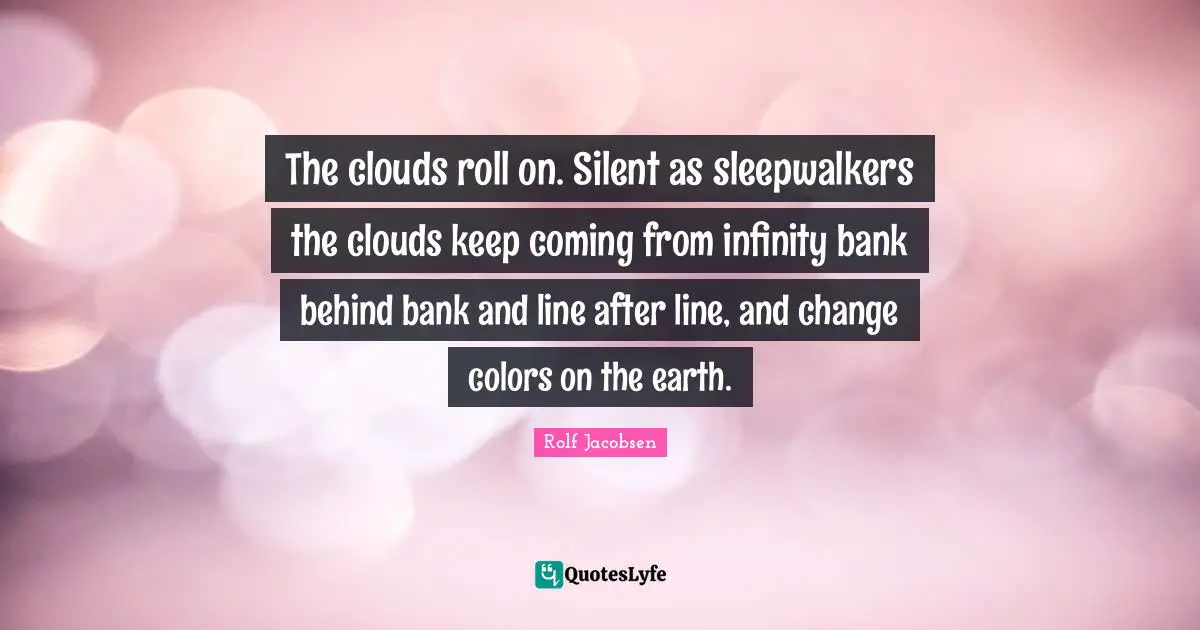 The clouds roll on. Silent as sleepwalkers the clouds keep coming from infinity bank behind bank and line after line, and change colors on the earth.