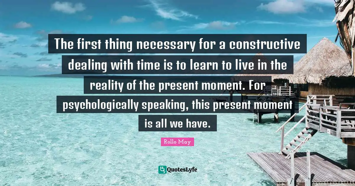 The first thing necessary for a constructive dealing with time is to learn to live in the reality of the present moment. For psychologically speaking, this present moment is all we have.
