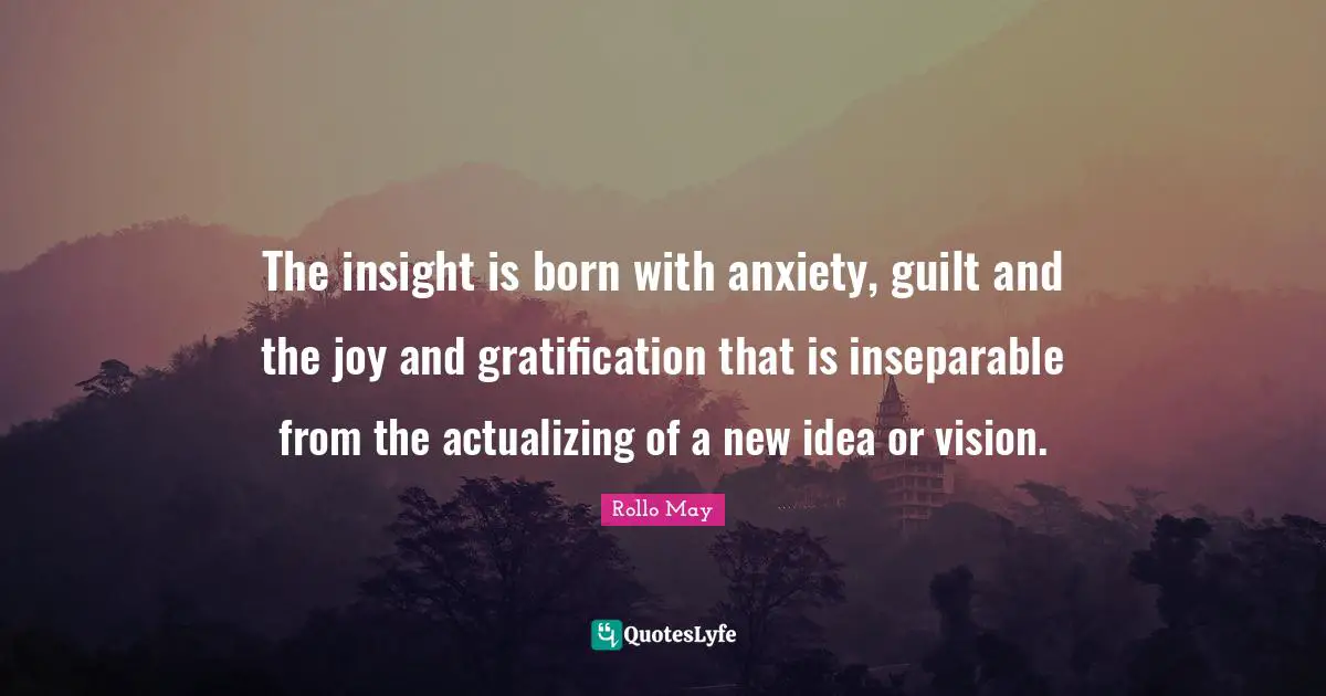 The insight is born with anxiety, guilt and the joy and gratification that is inseparable from the actualizing of a new idea or vision.