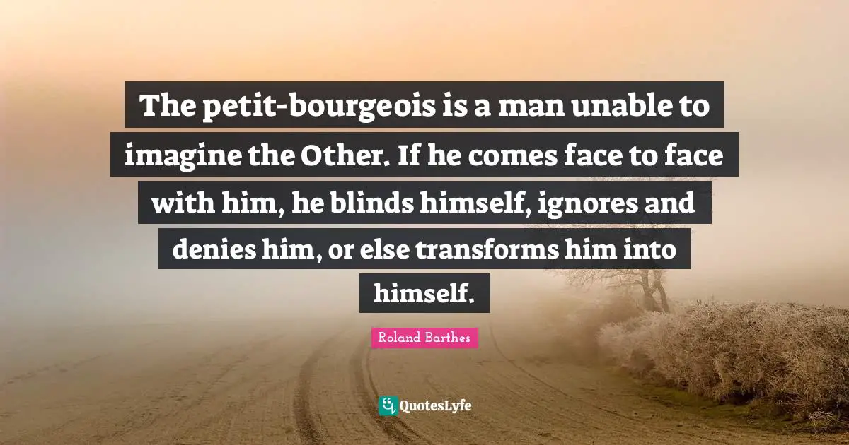 The petit-bourgeois is a man unable to imagine the Other. If he comes face to face with him, he blinds himself, ignores and denies him, or else transforms him into himself.